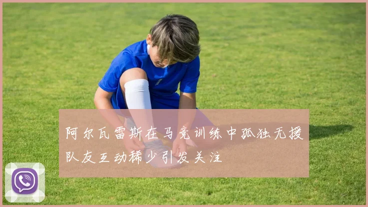 阿尔瓦雷斯在马竞训练中孤独无援队友互动稀少引发关注